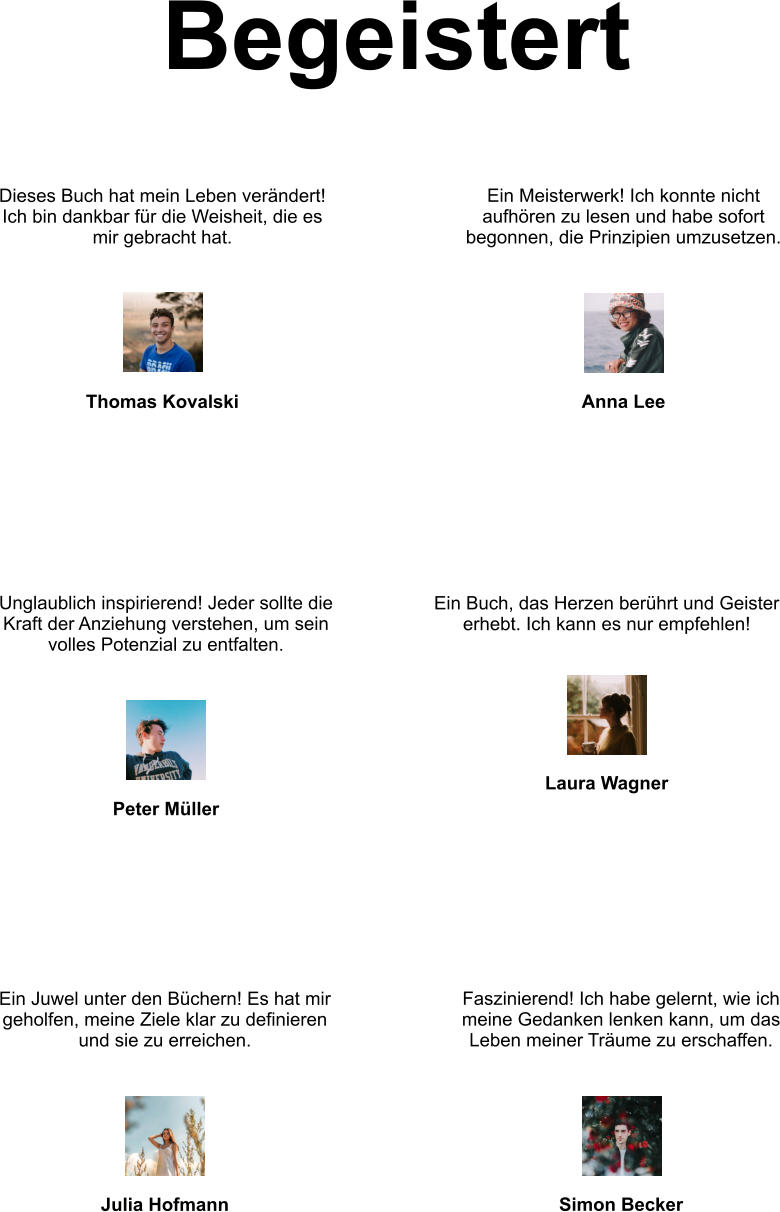 Begeistert Dieses Buch hat mein Leben verändert! Ich bin dankbar für die Weisheit, die es mir gebracht hat. Thomas Kovalski Ein Meisterwerk! Ich konnte nicht aufhören zu lesen und habe sofort begonnen, die Prinzipien umzusetzen. Anna Lee Unglaublich inspirierend! Jeder sollte die Kraft der Anziehung verstehen, um sein volles Potenzial zu entfalten. Peter Müller Ein Buch, das Herzen berührt und Geister erhebt. Ich kann es nur empfehlen! Laura Wagner Faszinierend! Ich habe gelernt, wie ich meine Gedanken lenken kann, um das Leben meiner Träume zu erschaffen. Simon Becker Ein Juwel unter den Büchern! Es hat mir geholfen, meine Ziele klar zu definieren und sie zu erreichen. Julia Hofmann