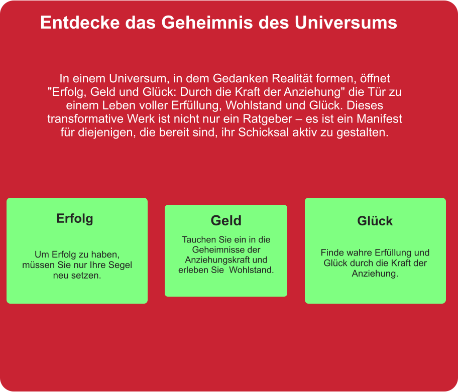 Entdecke das Geheimnis des Universums In einem Universum, in dem Gedanken Realität formen, öffnet "Erfolg, Geld und Glück: Durch die Kraft der Anziehung" die Tür zu einem Leben voller Erfüllung, Wohlstand und Glück. Dieses transformative Werk ist nicht nur ein Ratgeber – es ist ein Manifest für diejenigen, die bereit sind, ihr Schicksal aktiv zu gestalten. Geld Tauchen Sie ein in die Geheimnisse der Anziehungskraft und erleben Sie  Wohlstand. Erfolg Finde wahre Erfüllung und Glück durch die Kraft der Anziehung. Glück Um Erfolg zu haben, müssen Sie nur Ihre Segel neu setzen.